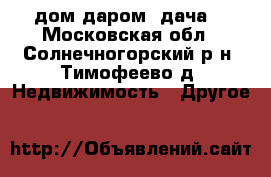 дом даром (дача) - Московская обл., Солнечногорский р-н, Тимофеево д. Недвижимость » Другое   